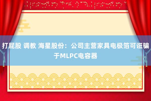 打屁股 调教 海星股份：公司主营家具电极箔可诳骗于MLPC电容器