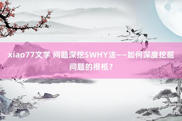 xiao77文学 问题深挖5WHY法——如何深度挖掘问题的根柢？