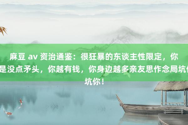 麻豆 av 资治通鉴：很狂暴的东谈主性限定，你若是没点矛头，你越有钱，你身边越多亲友思作念局坑你！