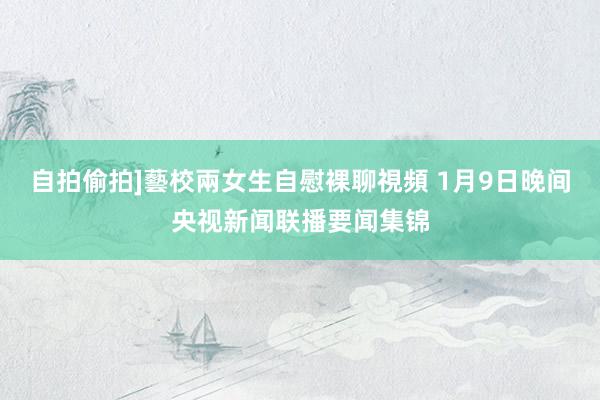 自拍偷拍]藝校兩女生自慰裸聊視頻 1月9日晚间央视新闻联播要闻集锦