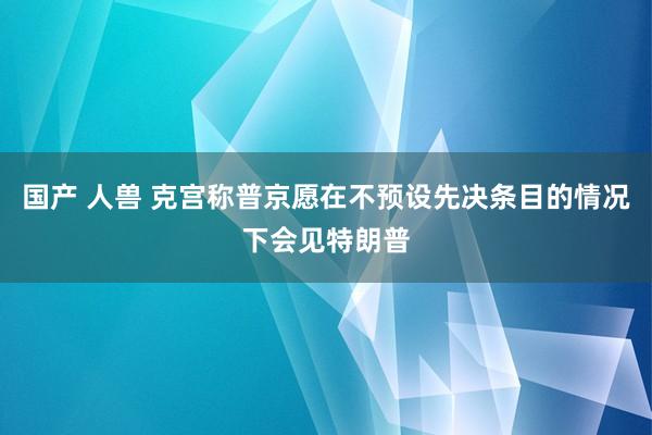 国产 人兽 克宫称普京愿在不预设先决条目的情况下会见特朗普