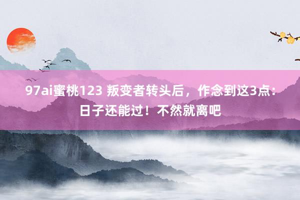 97ai蜜桃123 叛变者转头后，作念到这3点：日子还能过！不然就离吧