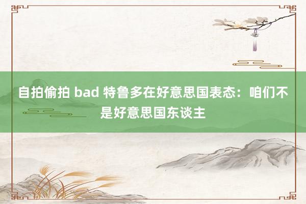 自拍偷拍 bad 特鲁多在好意思国表态：咱们不是好意思国东谈主