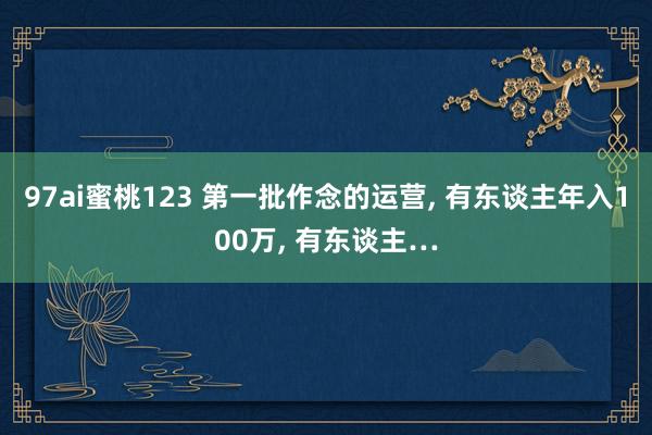 97ai蜜桃123 第一批作念的运营， 有东谈主年入100万， 有东谈主…