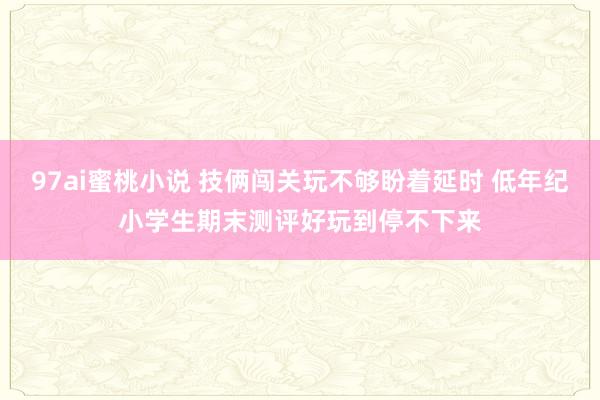 97ai蜜桃小说 技俩闯关玩不够盼着延时 低年纪小学生期末测评好玩到停不下来