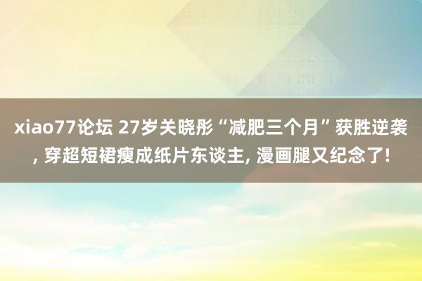 xiao77论坛 27岁关晓彤“减肥三个月”获胜逆袭， 穿超短裙瘦成纸片东谈主， 漫画腿又纪念了!