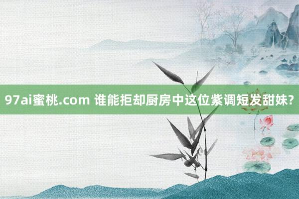 97ai蜜桃.com 谁能拒却厨房中这位紫调短发甜妹?