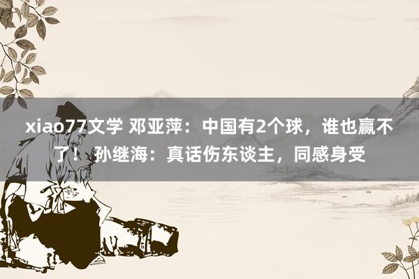 xiao77文学 邓亚萍：中国有2个球，谁也赢不了！ 孙继海：真话伤东谈主，同感身受