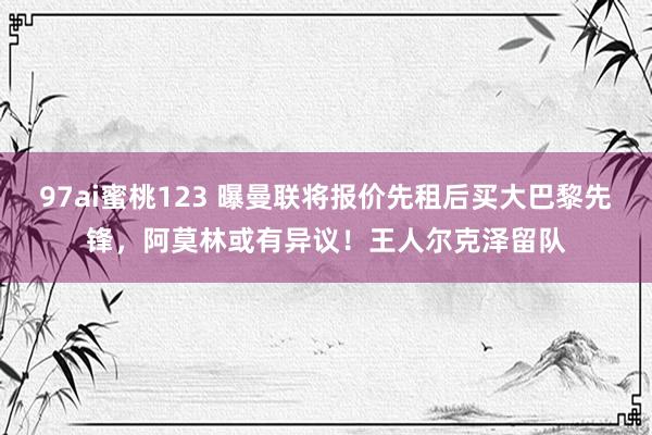 97ai蜜桃123 曝曼联将报价先租后买大巴黎先锋，阿莫林或有异议！王人尔克泽留队