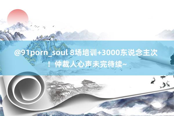 @91porn_soul 8场培训+3000东说念主次 ！仲裁人心声未完待续~