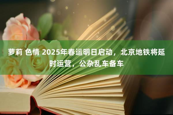 萝莉 色情 2025年春运明日启动，北京地铁将延时运营，公杂乱车备车