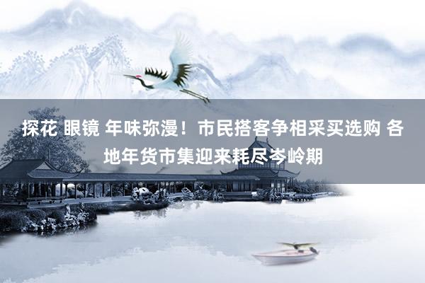 探花 眼镜 年味弥漫！市民搭客争相采买选购 各地年货市集迎来耗尽岑岭期