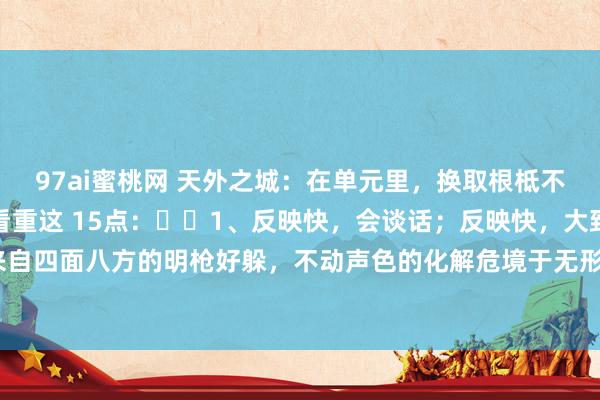 97ai蜜桃网 天外之城：在单元里，换取根柢不看重你干了几许活，只看重这 15点：​​1、反映快，会谈话；反映快，大致帮换取挡住来自四面八方的明枪好躲，不动声色的化解危境于无形之中。2、阐发深，能领悟。精确把合手...