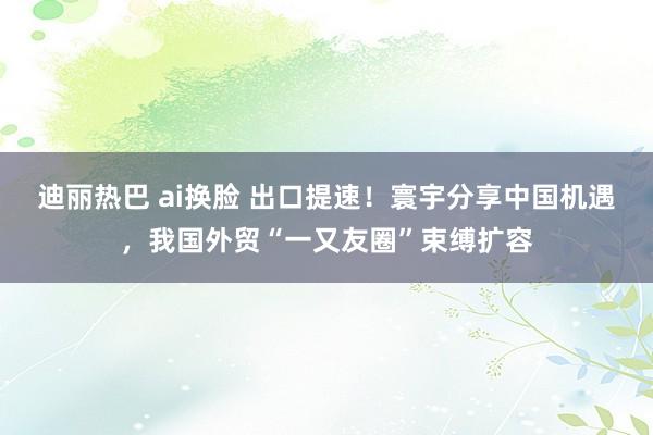 迪丽热巴 ai换脸 出口提速！寰宇分享中国机遇，我国外贸“一又友圈”束缚扩容