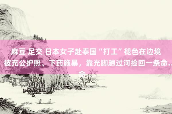 麻豆 足交 日本女子赴泰国“打工”褪色在边境，被充公护照、下药施暴，靠光脚趟过河捡回一条命…