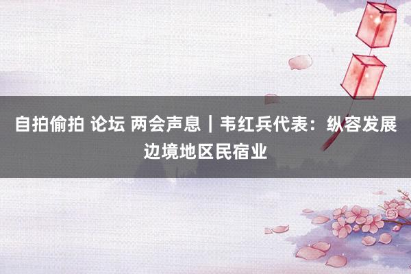 自拍偷拍 论坛 两会声息｜韦红兵代表：纵容发展边境地区民宿业