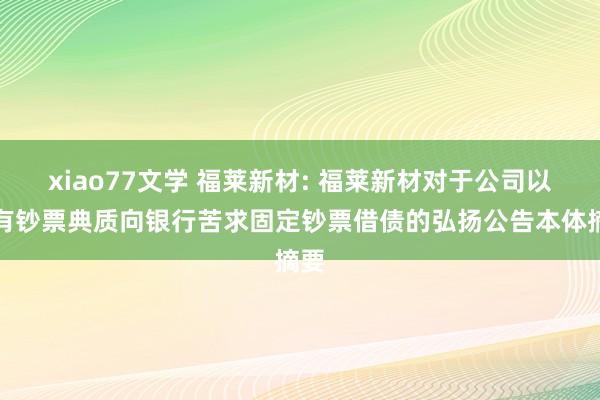 xiao77文学 福莱新材: 福莱新材对于公司以自有钞票典质向银行苦求固定钞票借债的弘扬公告本体摘要