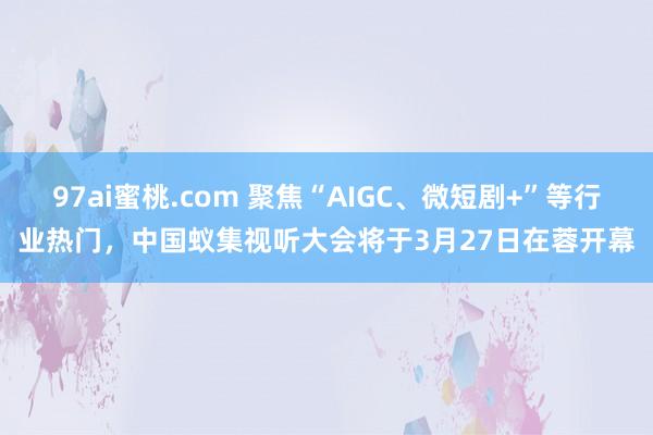 97ai蜜桃.com 聚焦“AIGC、微短剧+”等行业热门，中国蚁集视听大会将于3月27日在蓉开幕