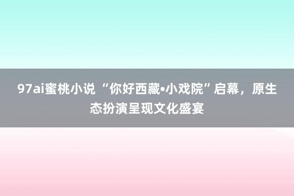 97ai蜜桃小说 “你好西藏•小戏院”启幕，原生态扮演呈现文化盛宴