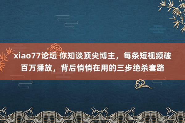 xiao77论坛 你知谈顶尖博主，每条短视频破百万播放，背后悄悄在用的三步绝杀套路