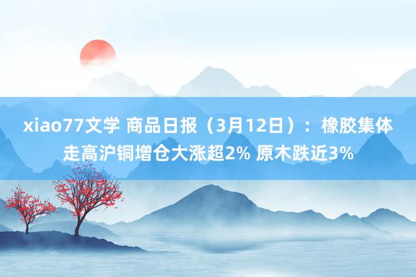 xiao77文学 商品日报（3月12日）：橡胶集体走高沪铜增仓大涨超2% 原木跌近3%