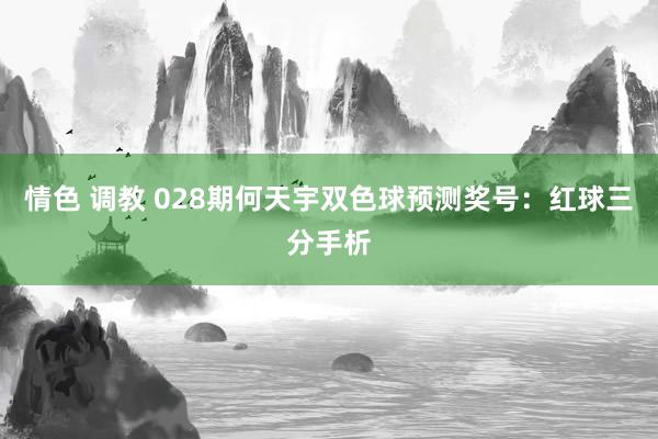 情色 调教 028期何天宇双色球预测奖号：红球三分手析