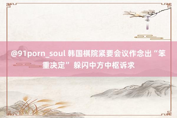 @91porn_soul 韩国棋院紧要会议作念出“笨重决定” 躲闪中方中枢诉求