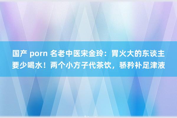 国产 porn 名老中医宋金玲：胃火大的东谈主要少喝水！两个小方子代茶饮，骄矜补足津液