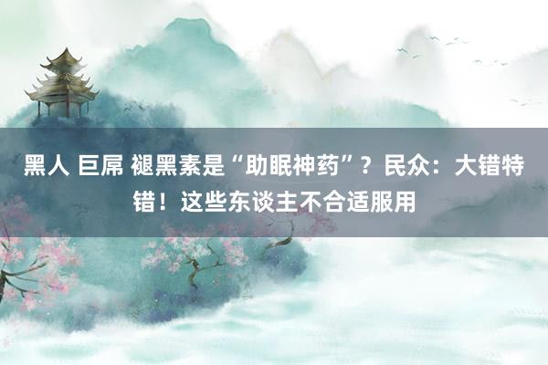 黑人 巨屌 褪黑素是“助眠神药”？民众：大错特错！这些东谈主不合适服用